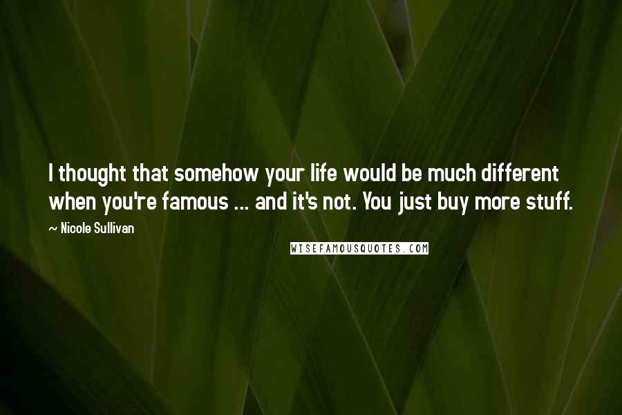 Nicole Sullivan Quotes: I thought that somehow your life would be much different when you're famous ... and it's not. You just buy more stuff.