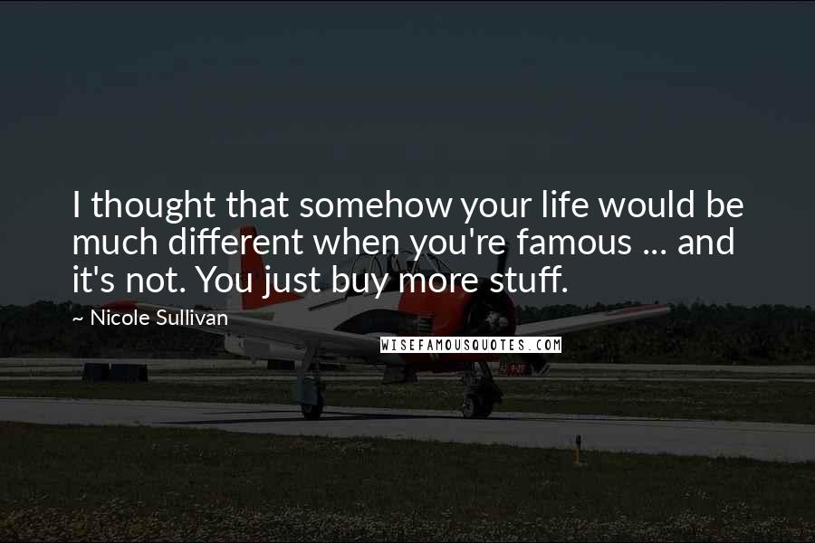 Nicole Sullivan Quotes: I thought that somehow your life would be much different when you're famous ... and it's not. You just buy more stuff.