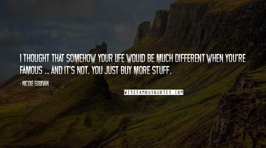 Nicole Sullivan Quotes: I thought that somehow your life would be much different when you're famous ... and it's not. You just buy more stuff.