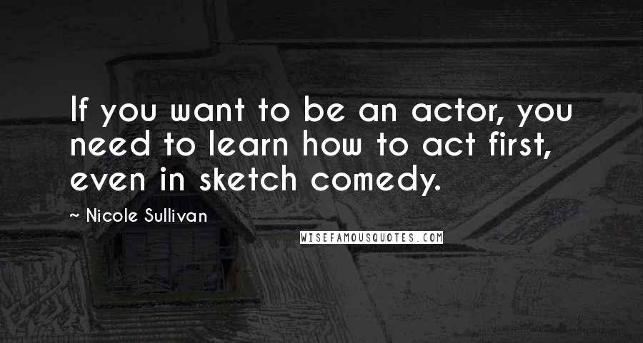 Nicole Sullivan Quotes: If you want to be an actor, you need to learn how to act first, even in sketch comedy.