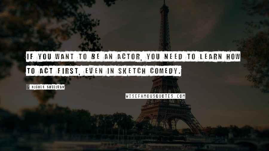 Nicole Sullivan Quotes: If you want to be an actor, you need to learn how to act first, even in sketch comedy.