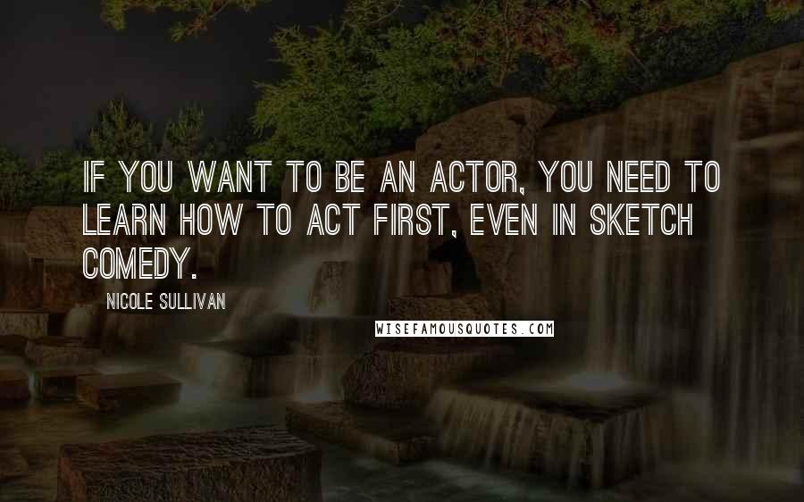 Nicole Sullivan Quotes: If you want to be an actor, you need to learn how to act first, even in sketch comedy.