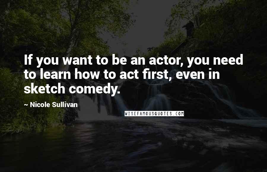 Nicole Sullivan Quotes: If you want to be an actor, you need to learn how to act first, even in sketch comedy.