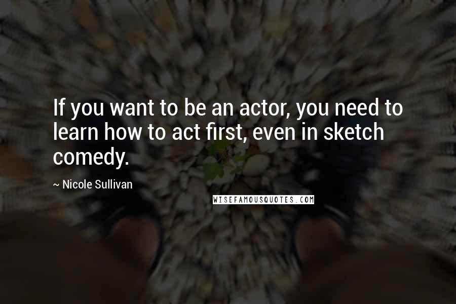 Nicole Sullivan Quotes: If you want to be an actor, you need to learn how to act first, even in sketch comedy.