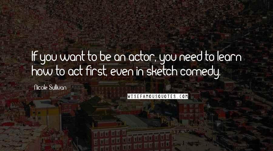 Nicole Sullivan Quotes: If you want to be an actor, you need to learn how to act first, even in sketch comedy.