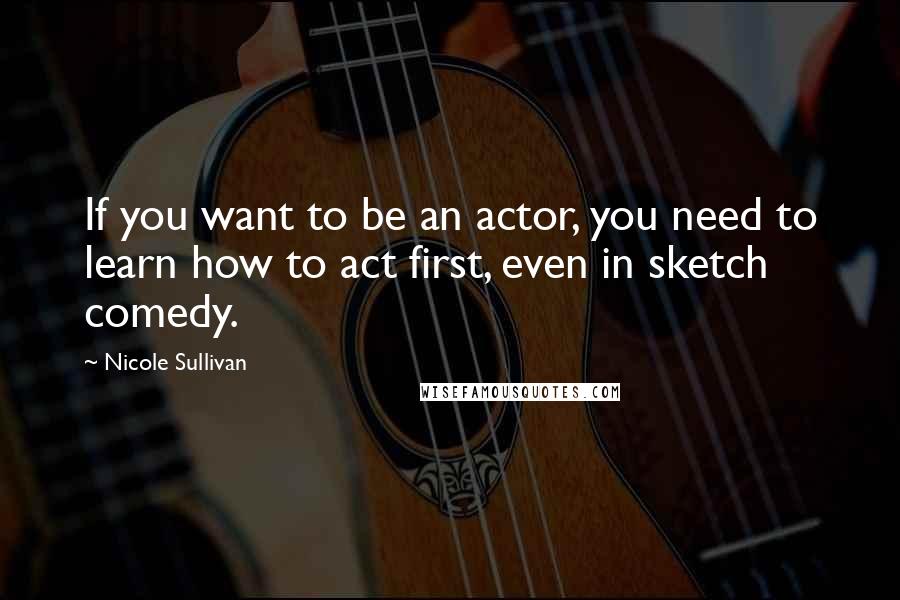 Nicole Sullivan Quotes: If you want to be an actor, you need to learn how to act first, even in sketch comedy.