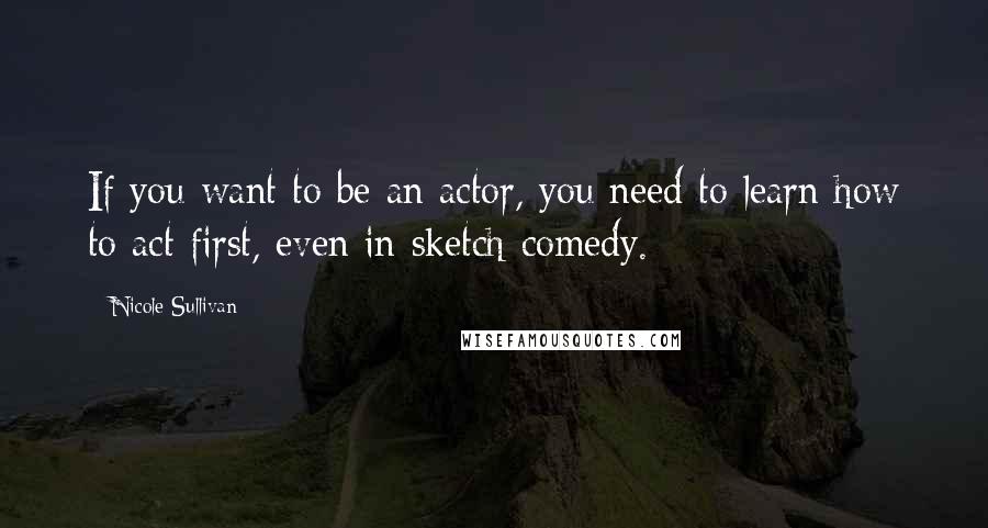 Nicole Sullivan Quotes: If you want to be an actor, you need to learn how to act first, even in sketch comedy.