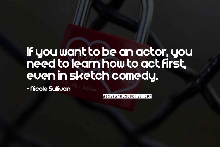 Nicole Sullivan Quotes: If you want to be an actor, you need to learn how to act first, even in sketch comedy.