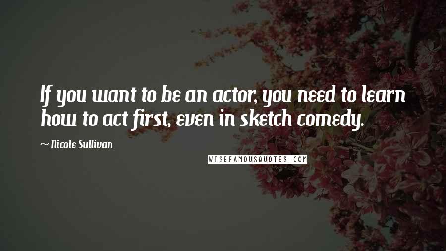 Nicole Sullivan Quotes: If you want to be an actor, you need to learn how to act first, even in sketch comedy.