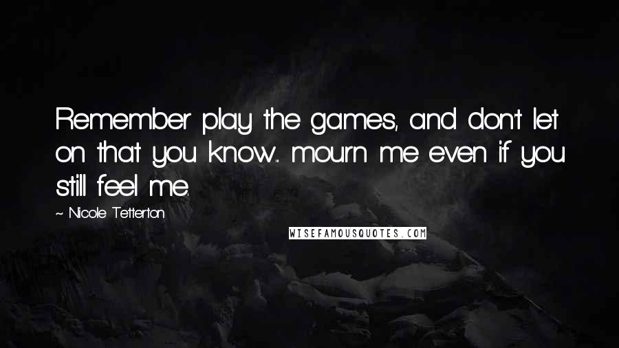 Nicole Tetterton Quotes: Remember play the games, and don't let on that you know... mourn me even if you still feel me.