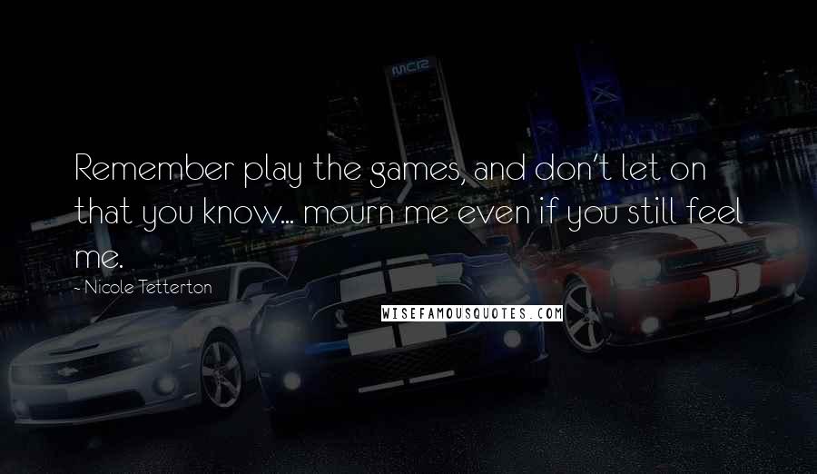 Nicole Tetterton Quotes: Remember play the games, and don't let on that you know... mourn me even if you still feel me.