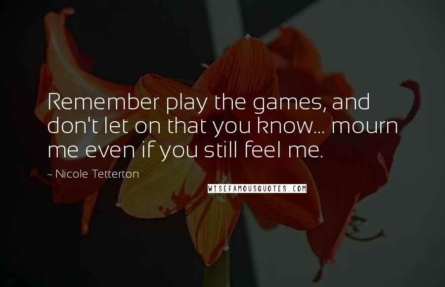 Nicole Tetterton Quotes: Remember play the games, and don't let on that you know... mourn me even if you still feel me.