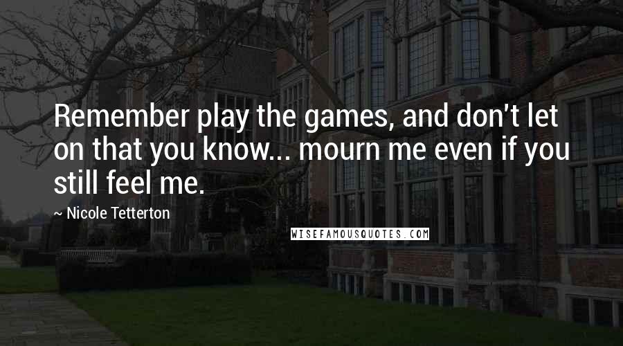 Nicole Tetterton Quotes: Remember play the games, and don't let on that you know... mourn me even if you still feel me.