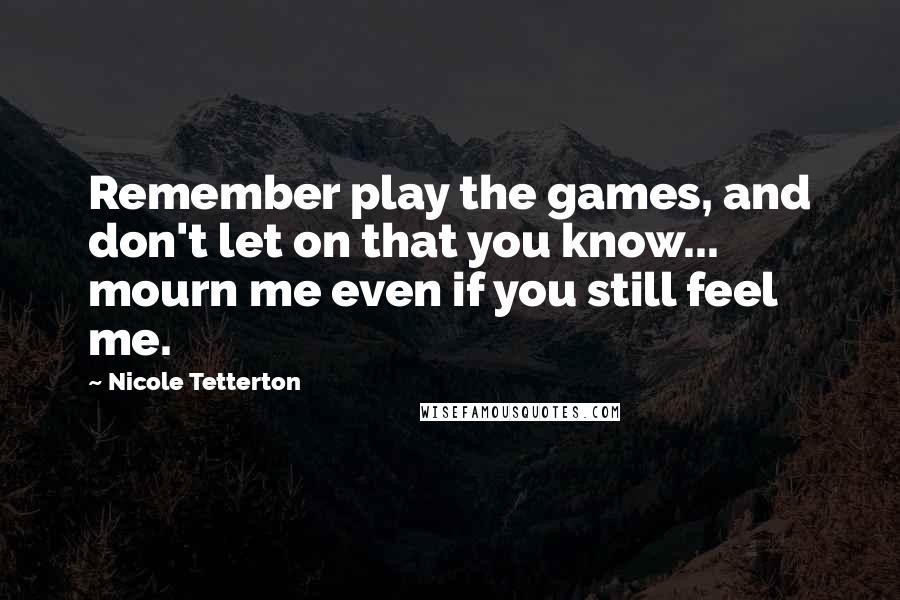 Nicole Tetterton Quotes: Remember play the games, and don't let on that you know... mourn me even if you still feel me.