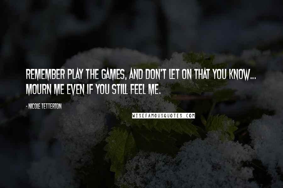 Nicole Tetterton Quotes: Remember play the games, and don't let on that you know... mourn me even if you still feel me.
