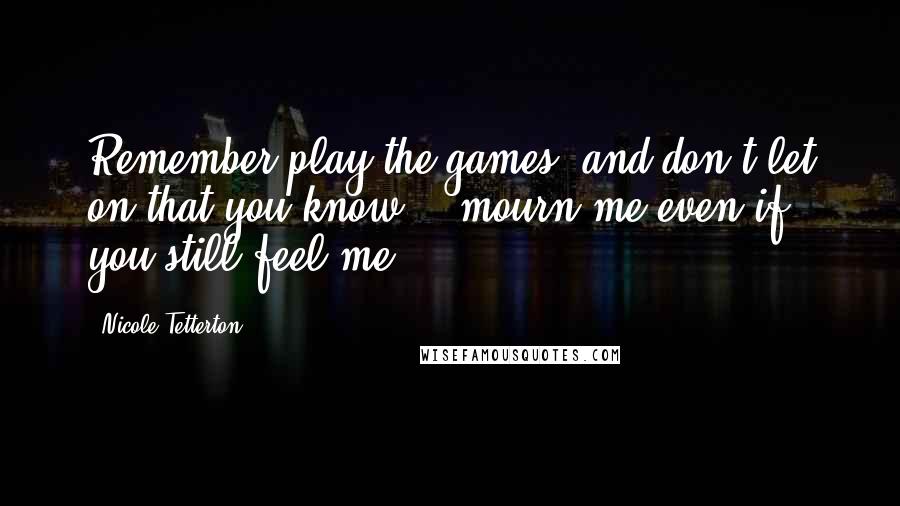 Nicole Tetterton Quotes: Remember play the games, and don't let on that you know... mourn me even if you still feel me.
