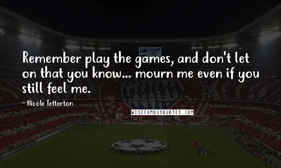 Nicole Tetterton Quotes: Remember play the games, and don't let on that you know... mourn me even if you still feel me.