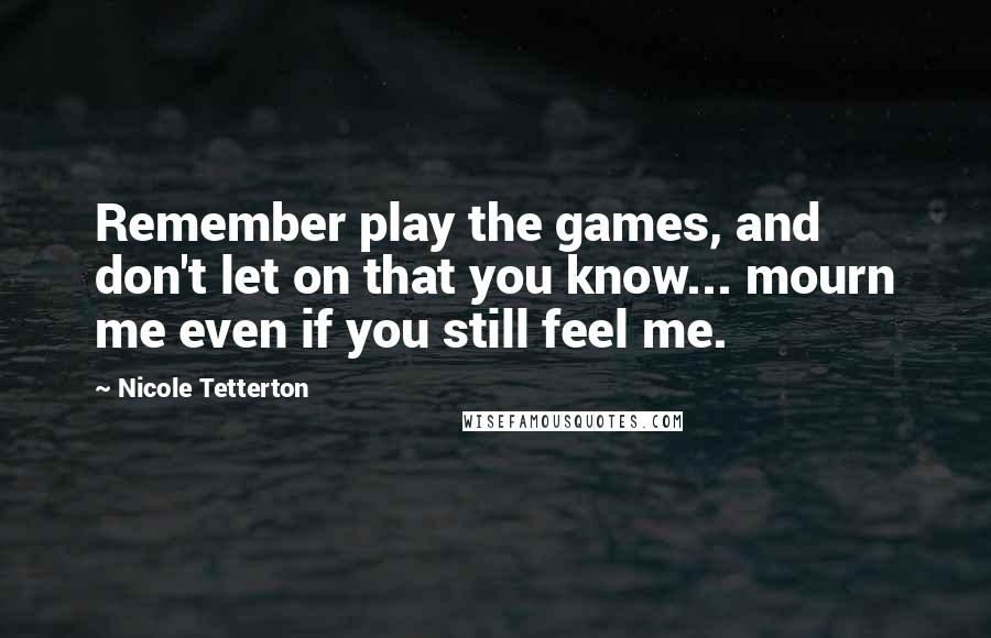 Nicole Tetterton Quotes: Remember play the games, and don't let on that you know... mourn me even if you still feel me.