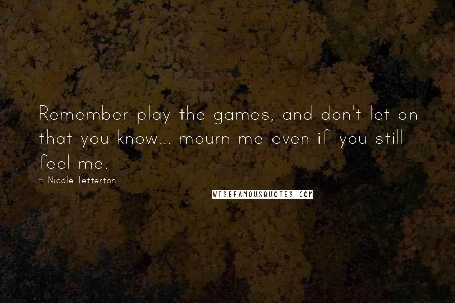 Nicole Tetterton Quotes: Remember play the games, and don't let on that you know... mourn me even if you still feel me.