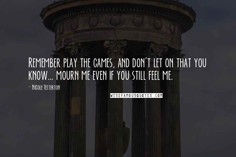 Nicole Tetterton Quotes: Remember play the games, and don't let on that you know... mourn me even if you still feel me.