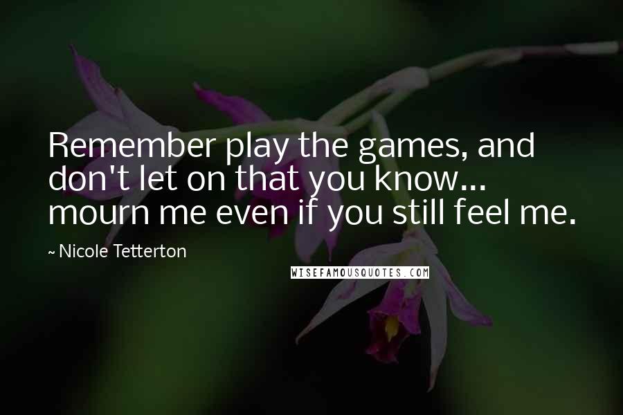 Nicole Tetterton Quotes: Remember play the games, and don't let on that you know... mourn me even if you still feel me.