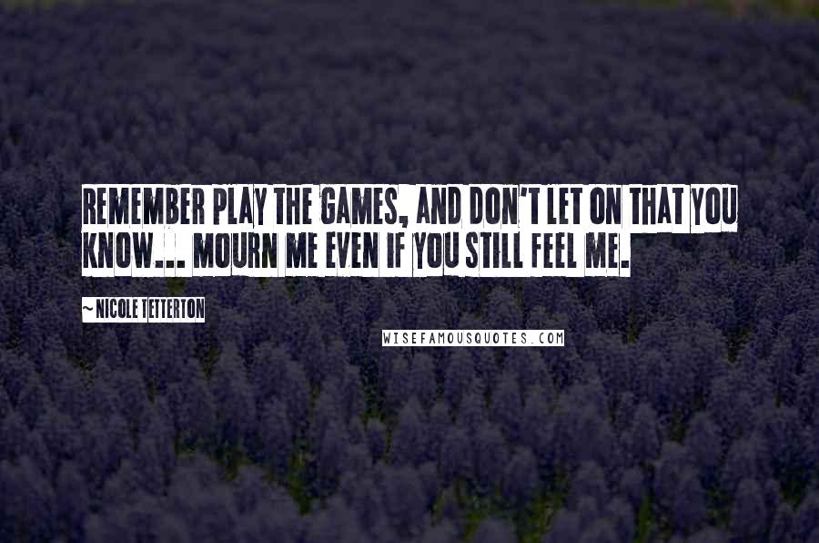 Nicole Tetterton Quotes: Remember play the games, and don't let on that you know... mourn me even if you still feel me.