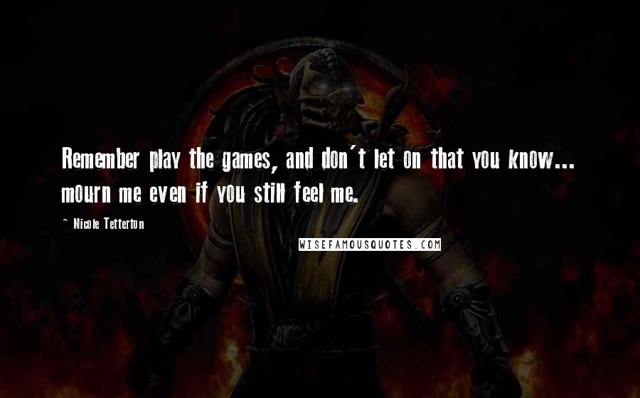 Nicole Tetterton Quotes: Remember play the games, and don't let on that you know... mourn me even if you still feel me.