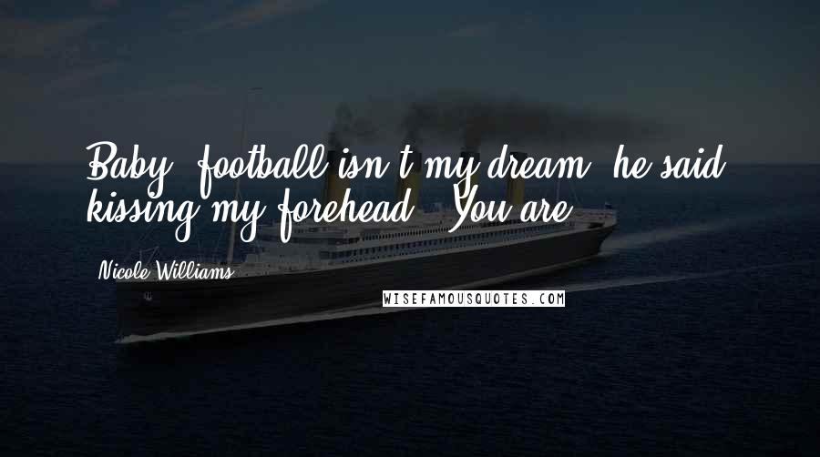 Nicole Williams Quotes: Baby, football isn't my dream" he said, kissing my forehead. "You are".