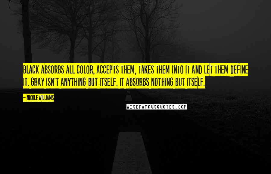 Nicole Williams Quotes: Black absorbs all color, accepts them, takes them into it and let them define it. Gray isn't anything but itself. It absorbs nothing but itself.