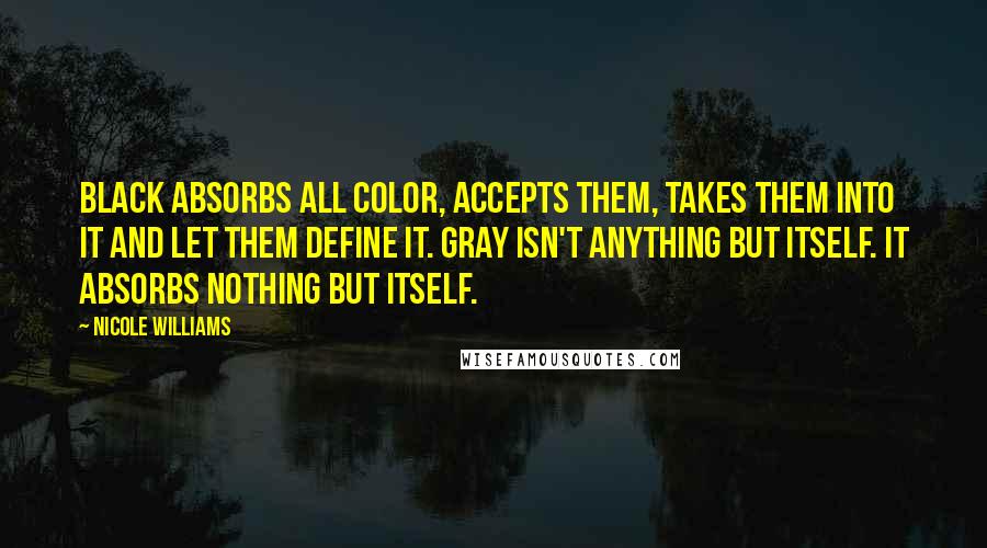 Nicole Williams Quotes: Black absorbs all color, accepts them, takes them into it and let them define it. Gray isn't anything but itself. It absorbs nothing but itself.