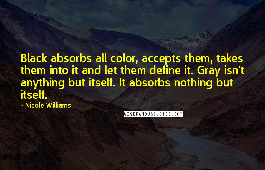 Nicole Williams Quotes: Black absorbs all color, accepts them, takes them into it and let them define it. Gray isn't anything but itself. It absorbs nothing but itself.