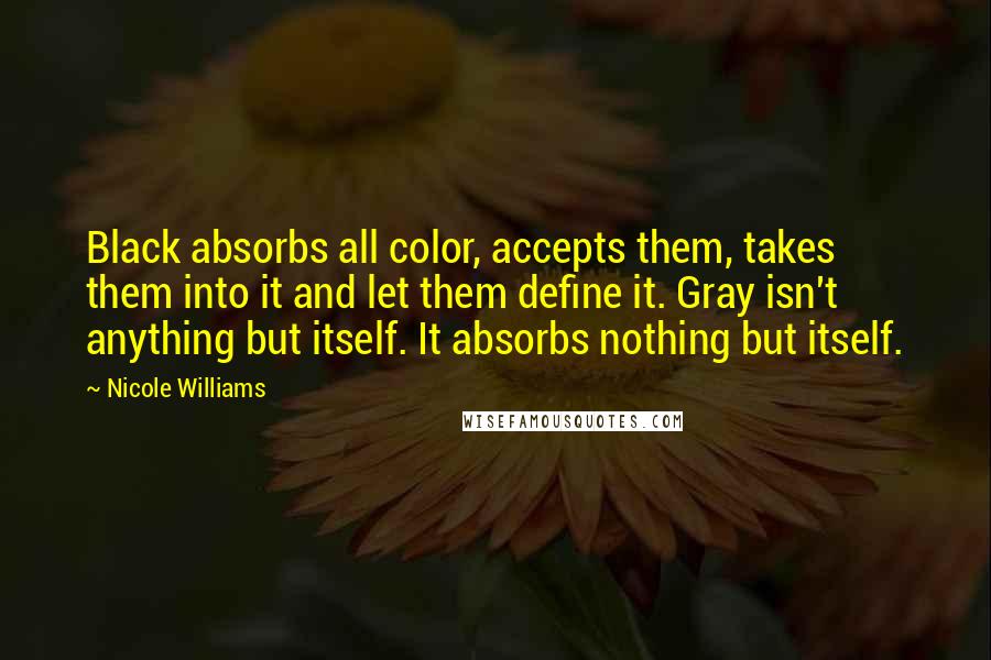 Nicole Williams Quotes: Black absorbs all color, accepts them, takes them into it and let them define it. Gray isn't anything but itself. It absorbs nothing but itself.