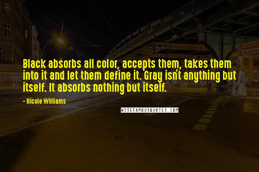 Nicole Williams Quotes: Black absorbs all color, accepts them, takes them into it and let them define it. Gray isn't anything but itself. It absorbs nothing but itself.