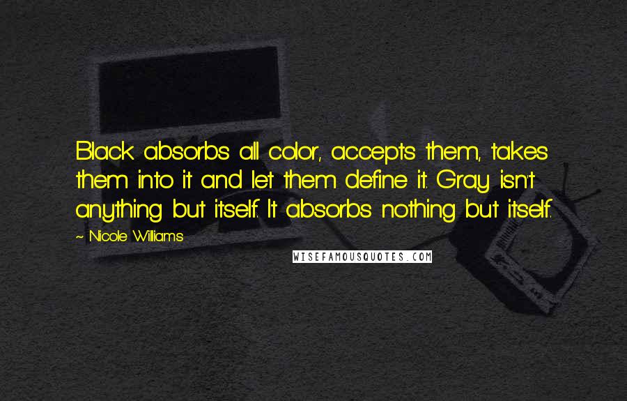 Nicole Williams Quotes: Black absorbs all color, accepts them, takes them into it and let them define it. Gray isn't anything but itself. It absorbs nothing but itself.