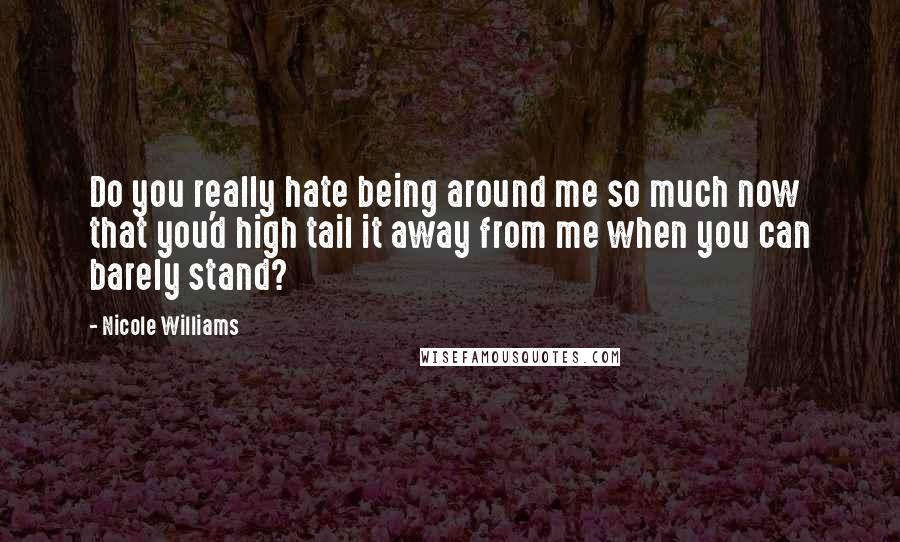 Nicole Williams Quotes: Do you really hate being around me so much now that you'd high tail it away from me when you can barely stand?