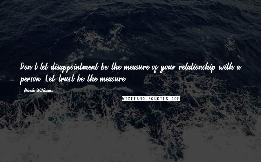 Nicole Williams Quotes: Don't let disappointment be the measure of your relationship with a person. Let trust be the measure.