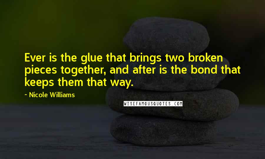 Nicole Williams Quotes: Ever is the glue that brings two broken pieces together, and after is the bond that keeps them that way.