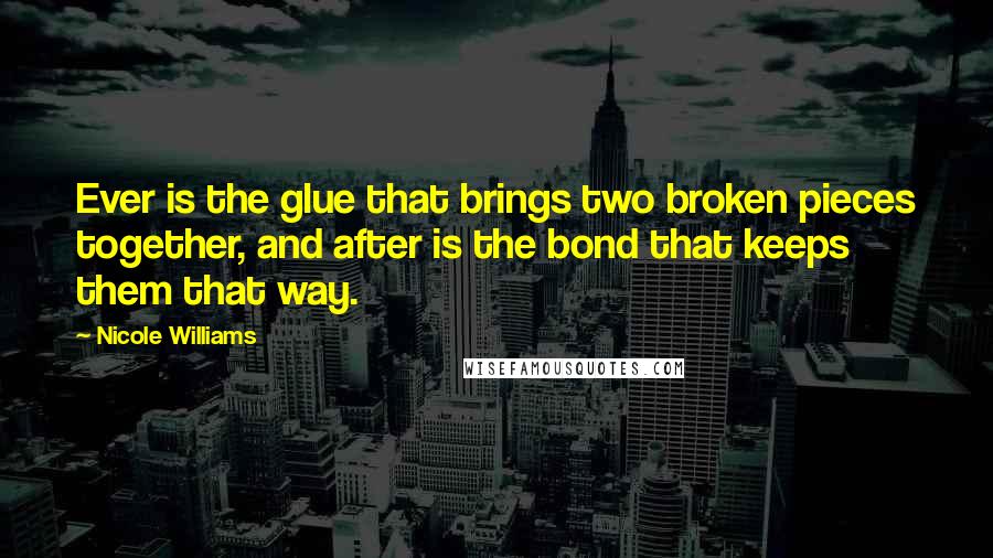 Nicole Williams Quotes: Ever is the glue that brings two broken pieces together, and after is the bond that keeps them that way.