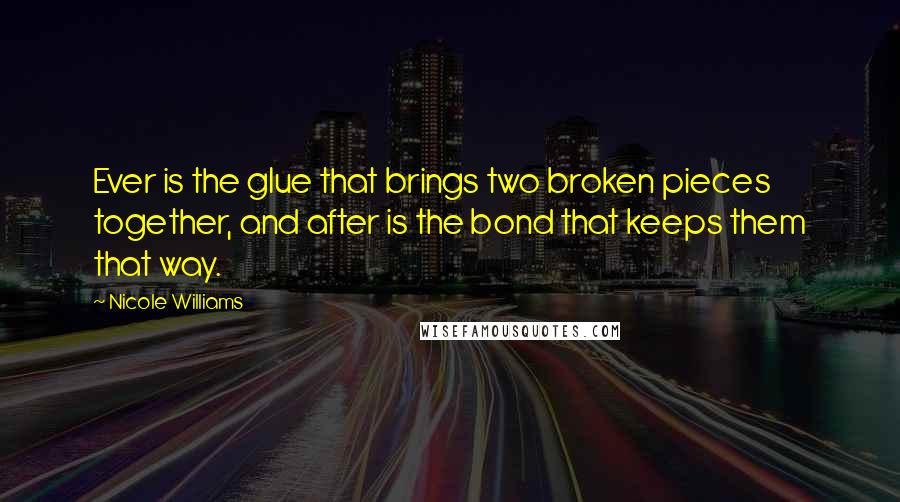 Nicole Williams Quotes: Ever is the glue that brings two broken pieces together, and after is the bond that keeps them that way.