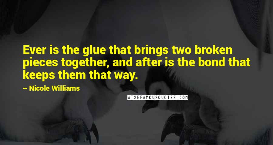 Nicole Williams Quotes: Ever is the glue that brings two broken pieces together, and after is the bond that keeps them that way.