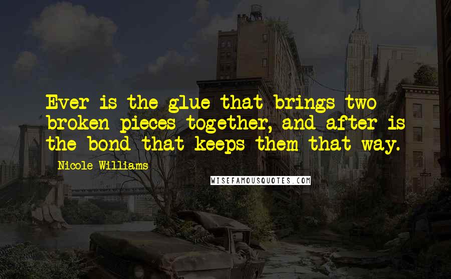 Nicole Williams Quotes: Ever is the glue that brings two broken pieces together, and after is the bond that keeps them that way.