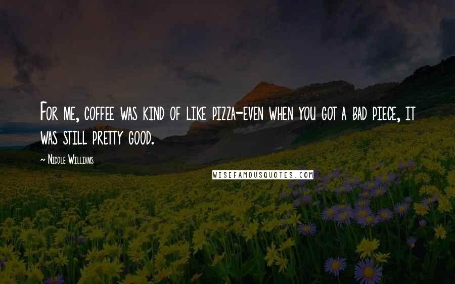 Nicole Williams Quotes: For me, coffee was kind of like pizza-even when you got a bad piece, it was still pretty good.