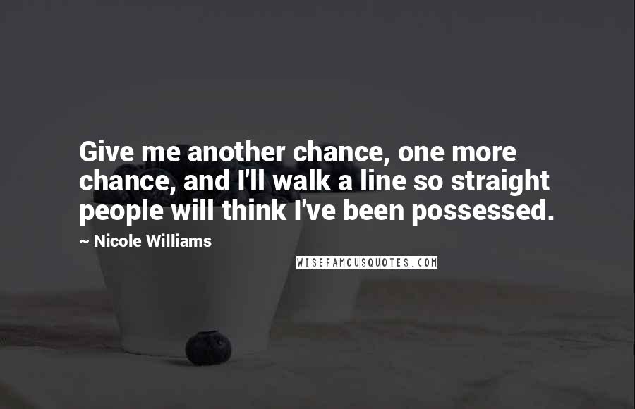 Nicole Williams Quotes: Give me another chance, one more chance, and I'll walk a line so straight people will think I've been possessed.