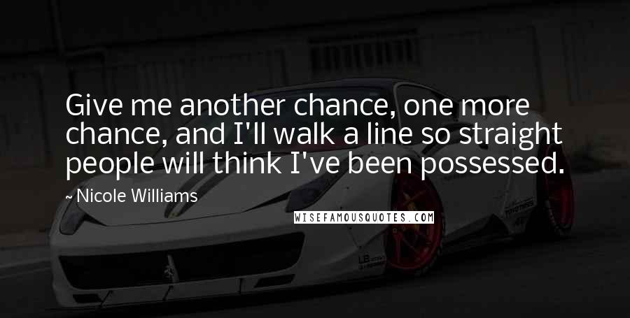 Nicole Williams Quotes: Give me another chance, one more chance, and I'll walk a line so straight people will think I've been possessed.