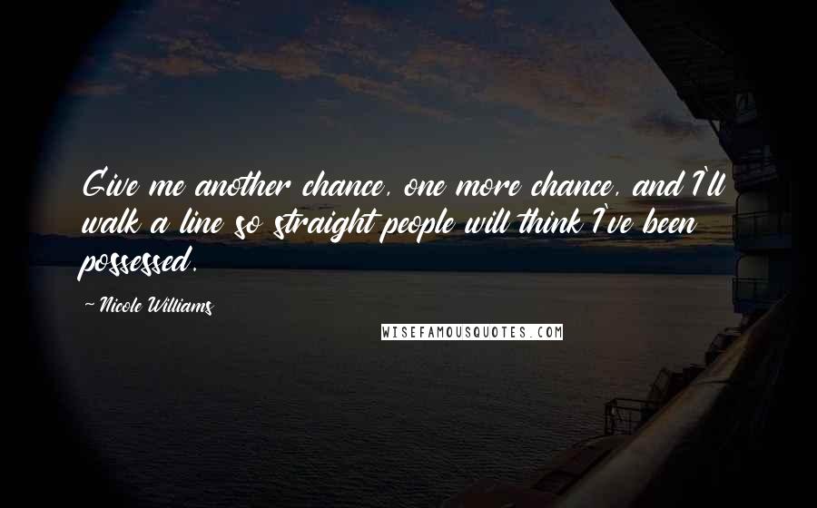 Nicole Williams Quotes: Give me another chance, one more chance, and I'll walk a line so straight people will think I've been possessed.