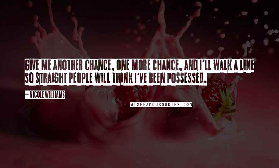 Nicole Williams Quotes: Give me another chance, one more chance, and I'll walk a line so straight people will think I've been possessed.