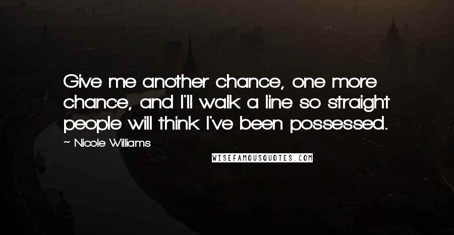Nicole Williams Quotes: Give me another chance, one more chance, and I'll walk a line so straight people will think I've been possessed.