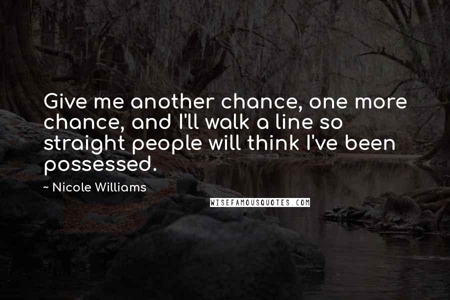Nicole Williams Quotes: Give me another chance, one more chance, and I'll walk a line so straight people will think I've been possessed.