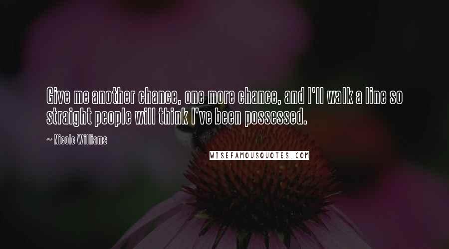 Nicole Williams Quotes: Give me another chance, one more chance, and I'll walk a line so straight people will think I've been possessed.
