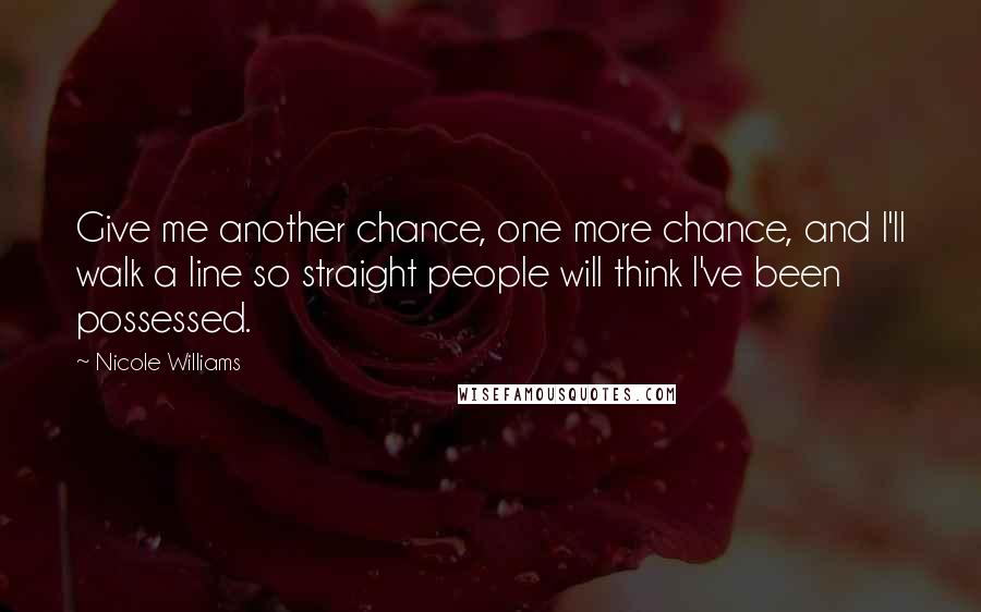 Nicole Williams Quotes: Give me another chance, one more chance, and I'll walk a line so straight people will think I've been possessed.
